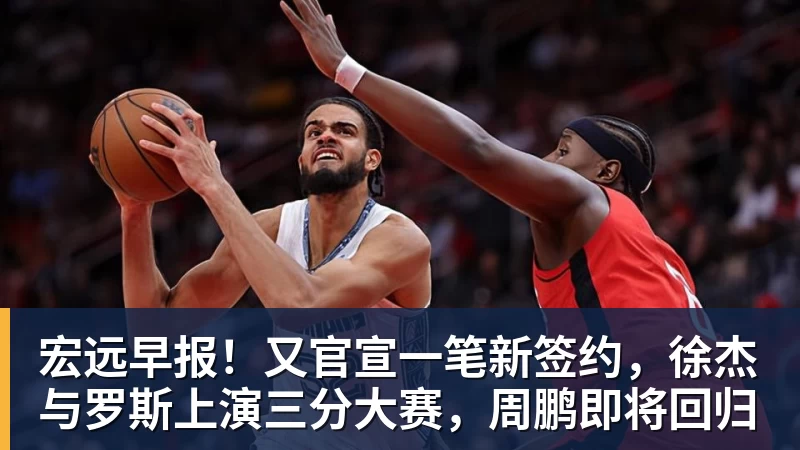 宏远早报！又官宣一笔新签约，徐杰与罗斯上演三分大赛，周鹏即将回归